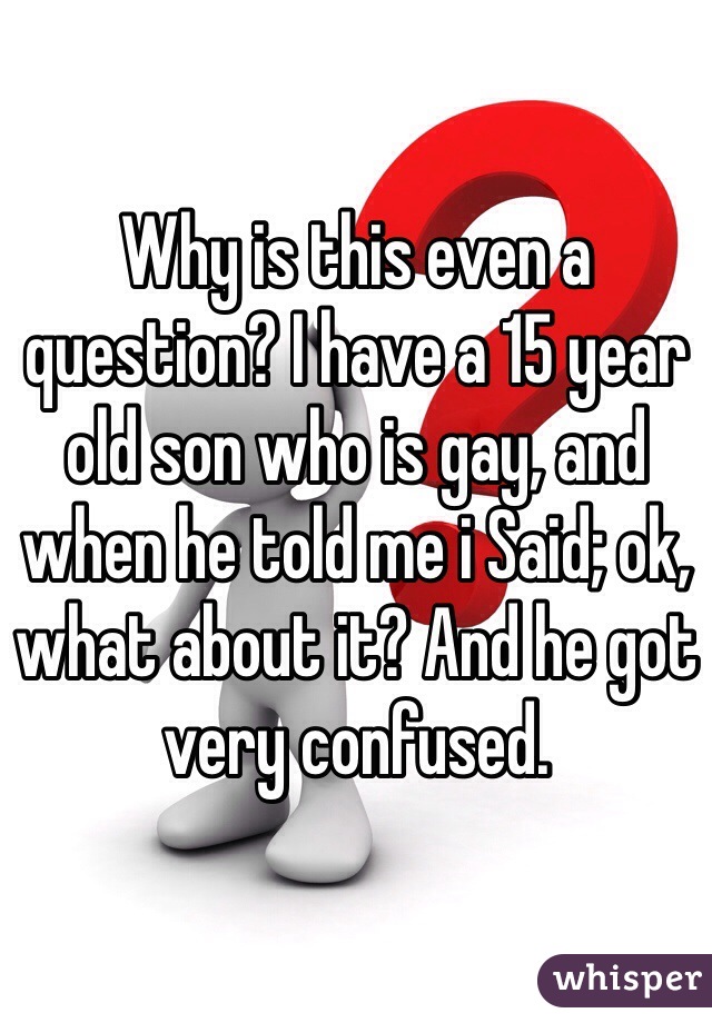 Why is this even a question? I have a 15 year old son who is gay, and when he told me i Said; ok, what about it? And he got very confused. 