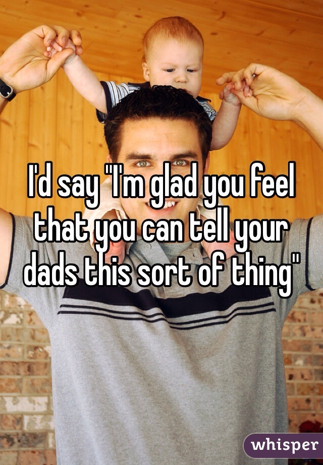 I'd say "I'm glad you feel that you can tell your dads this sort of thing"