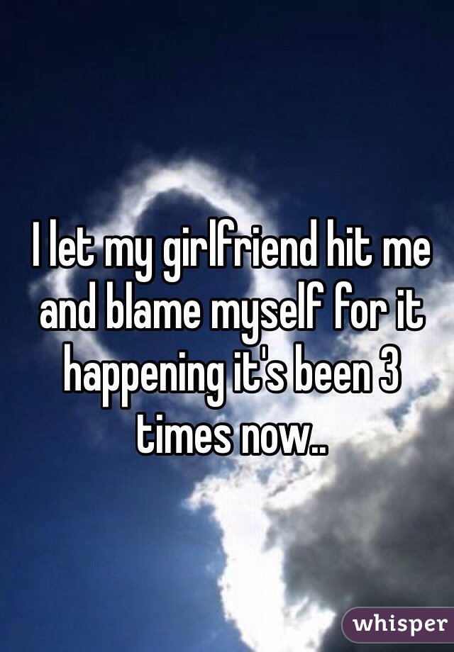 I let my girlfriend hit me and blame myself for it happening it's been 3 times now..