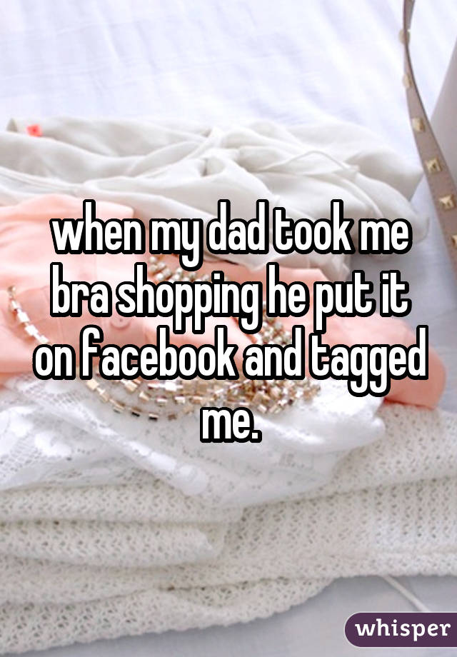 when my dad took me bra shopping he put it on facebook and tagged me.