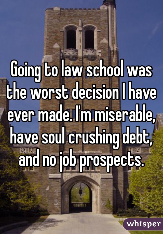 Going to law school was the worst decision I have ever made. I'm miserable, have soul crushing debt, and no job prospects. 