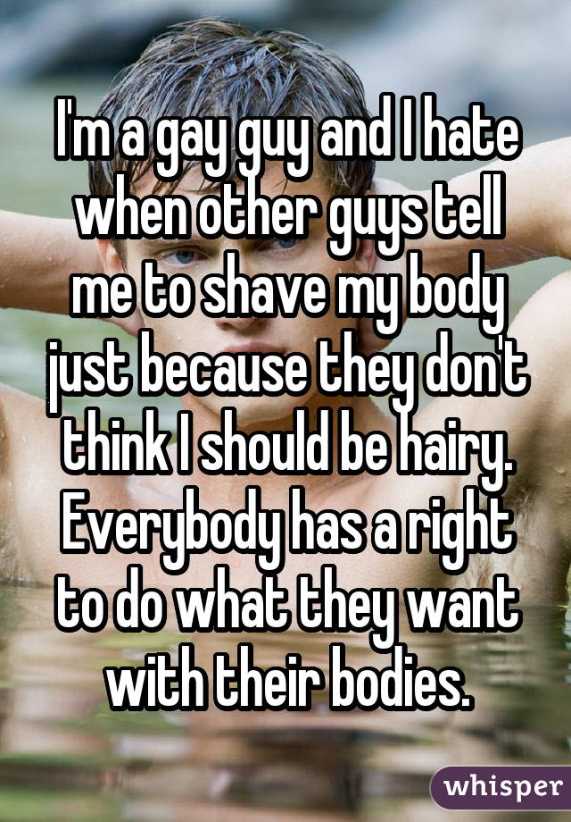 I'm a gay guy and I hate when other guys tell me to shave my body just because they don't think I should be hairy. Everybody has a right to do what they want with their bodies.