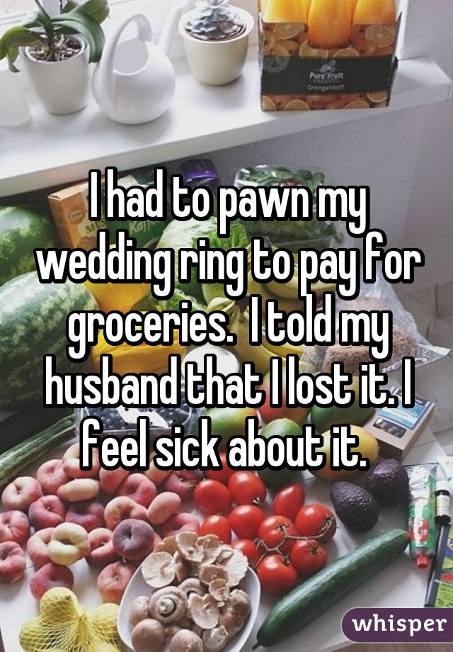 I had to pawn my wedding ring to pay for groceries. I told my husband that I lost it. I feel sick about it. 