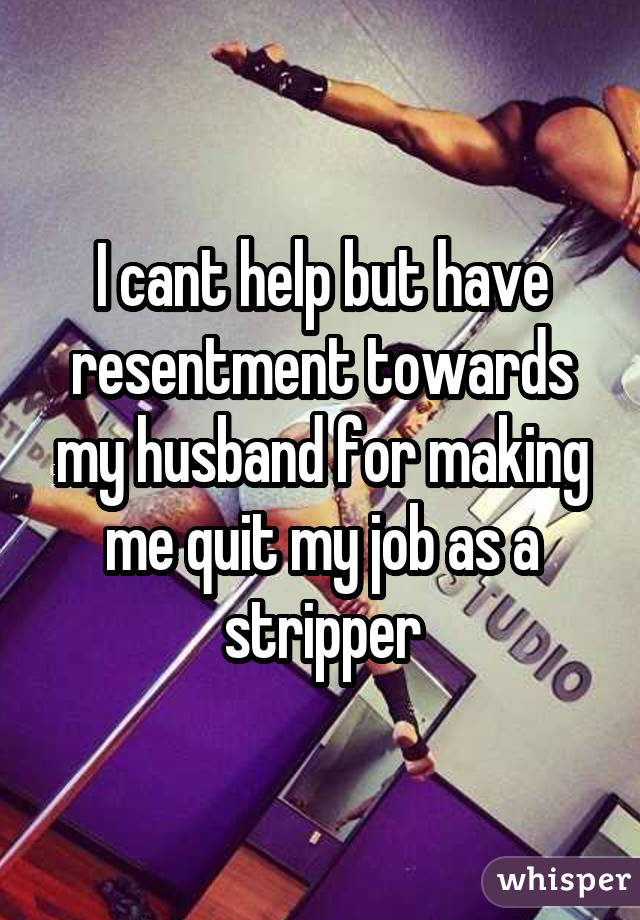 I cant help but have resentment towards my husband for making me quit my job as a stripper
