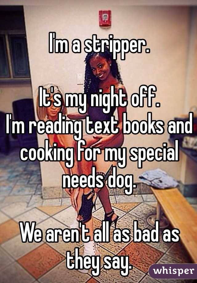 I'm a stripper.  It's my night off. I'm reading text books and cooking for my special needs dog.  We aren't all as bad as they say. 
