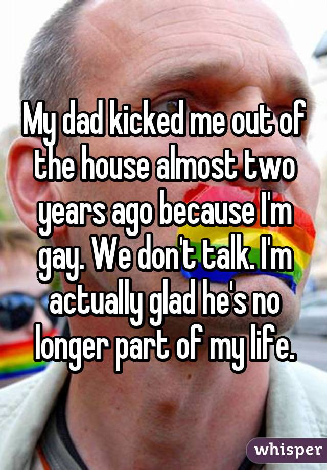 My dad kicked me out of the house almost two years ago because I'm gay. We don't talk. I'm actually glad he's no longer part of my life.