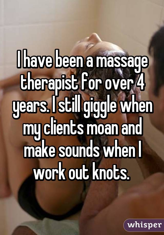 I have been a massage therapist for over 4 years. I still giggle when my clients moan and make sounds when I work out knots. 