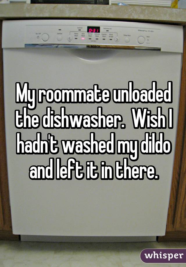 My roommate unloaded the dishwasher.  Wish I hadn't washed my dildo and left it in there.