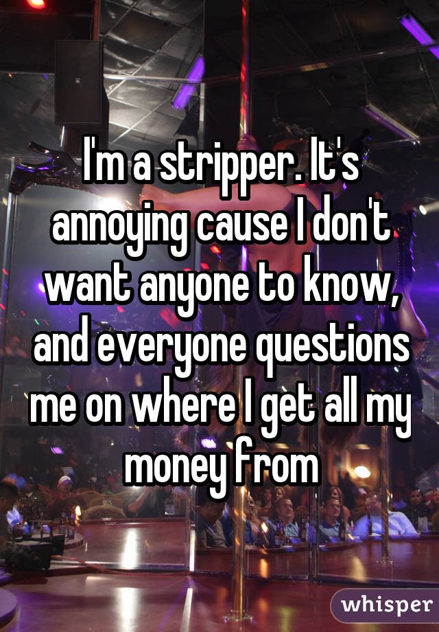I'm a stripper. It's annoying cause I don't want anyone to know, and everyone questions me on where I get all my money from