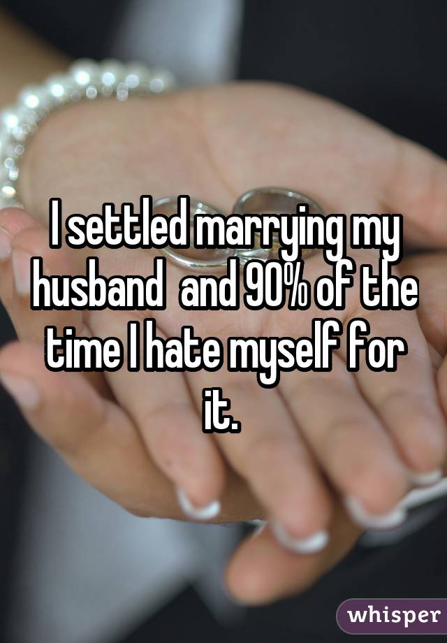 I settled marrying my husband  and 90% of the time I hate myself for it. 