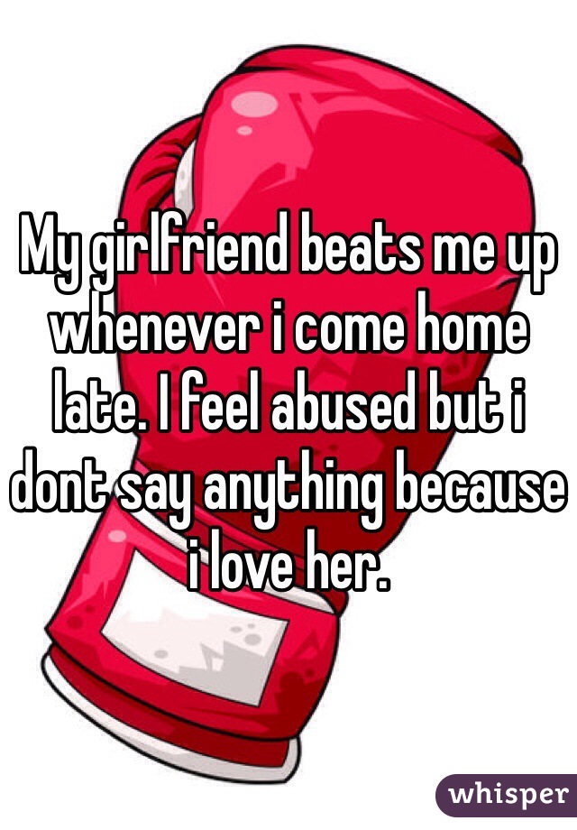My girlfriend beats me up whenever i come home late. I feel abused but i dont say anything because i love her. 