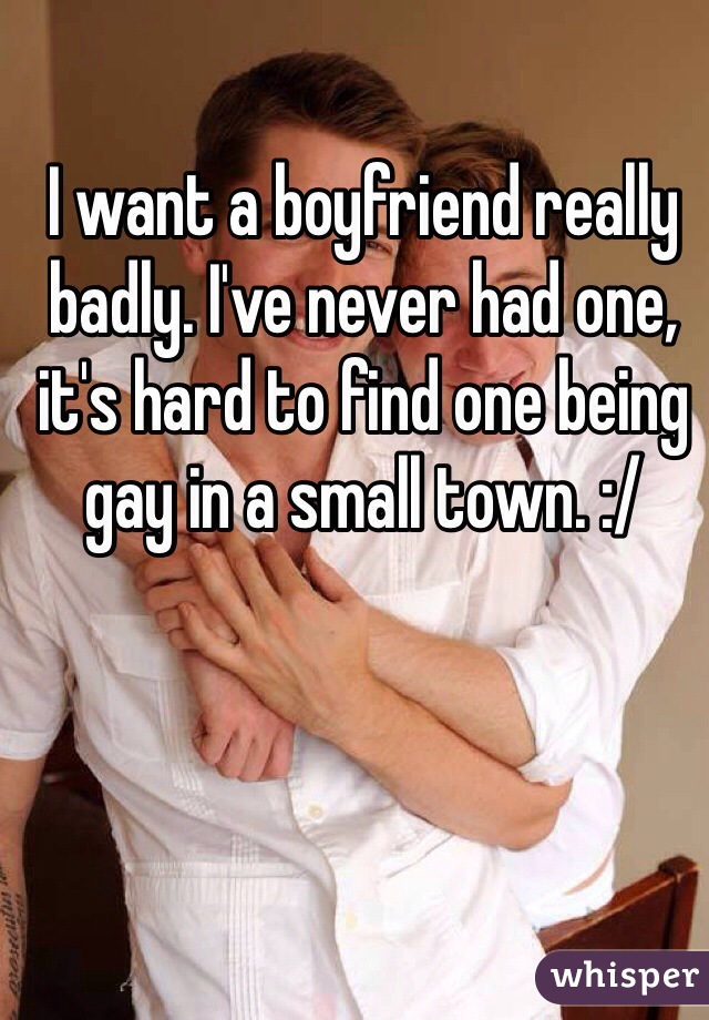 I want a boyfriend really badly. I've never had one, it's hard to find one being gay in a small town. :/