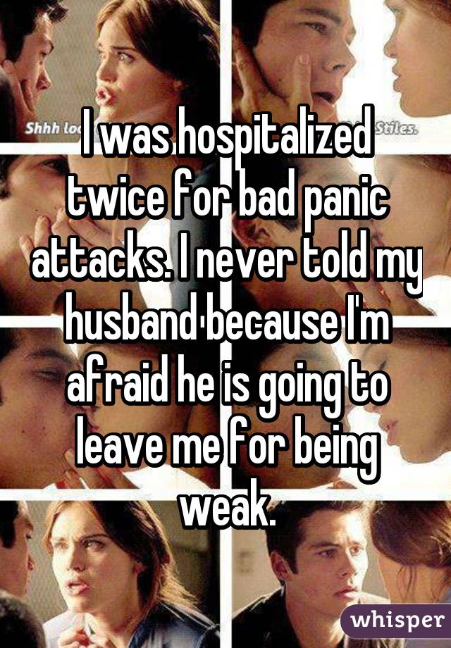 I was hospitalized twice for bad panic attacks. I never told my husband because I'm afraid he is going to leave me for being weak.