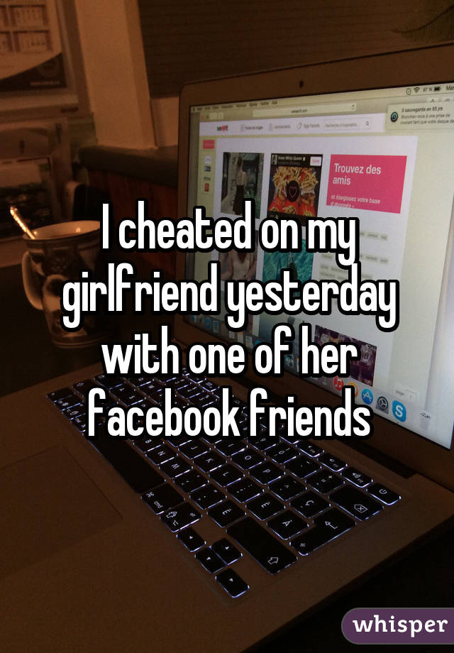I cheated on my girlfriend yesterday with one of her facebook friends
