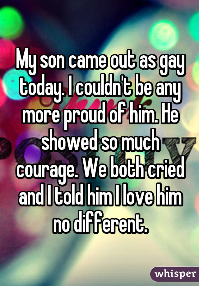 My son came out as gay today. I couldn't be any more proud of him. He showed so much courage. We both cried and I told him I love him no different.