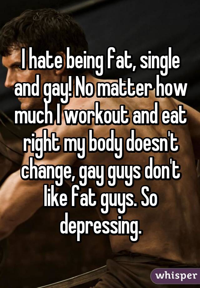 I hate being fat, single and gay! No matter how much I workout and eat right my body doesn't change, gay guys don't like fat guys. So depressing.