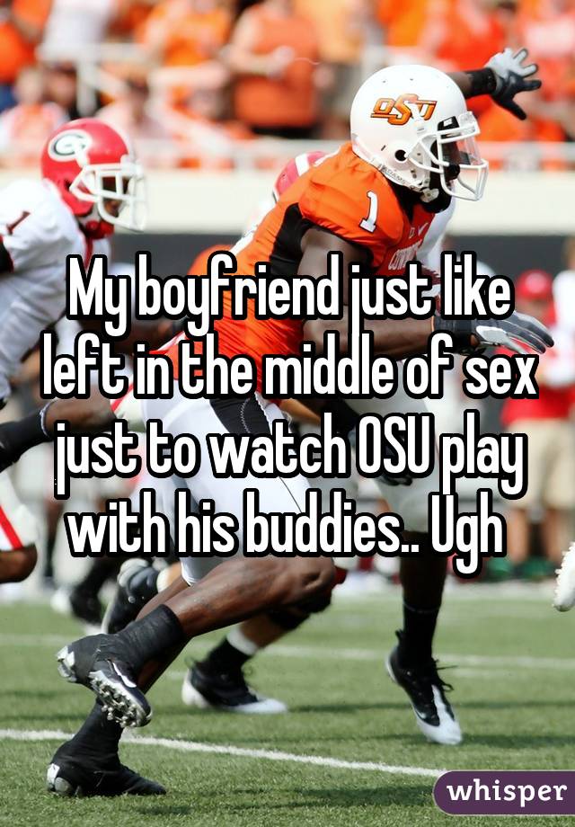 My boyfriend just like left in the middle of sex just to watch OSU play with his buddies.. Ugh 