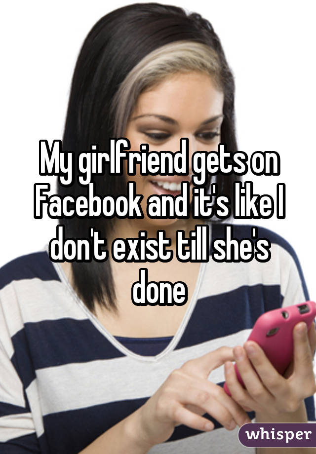 My girlfriend gets on Facebook and it's like I don't exist till she's done