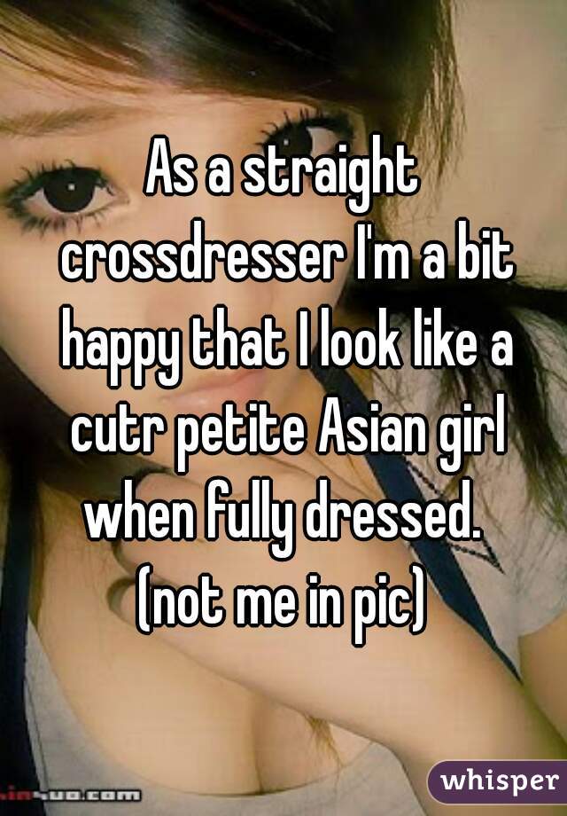As a straight crossdresser I'm a bit happy that I look like a cutr petite Asian girl when fully dressed.  (not me in pic)
