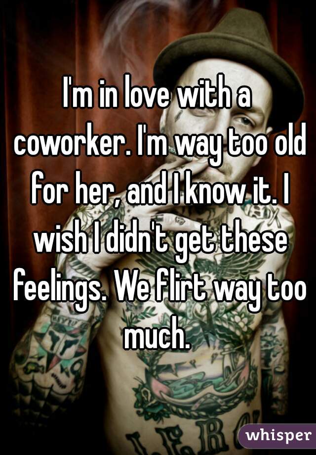 I'm in love with a coworker. I'm way too old for her, and I know it. I wish I didn't get these feelings. We flirt way too much. 
