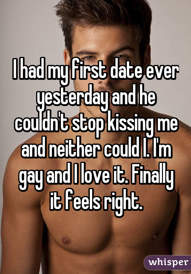 I had my first date ever yesterday and he couldn't stop kissing me and neither could I. I'm gay and I love it. Finally it feels right.