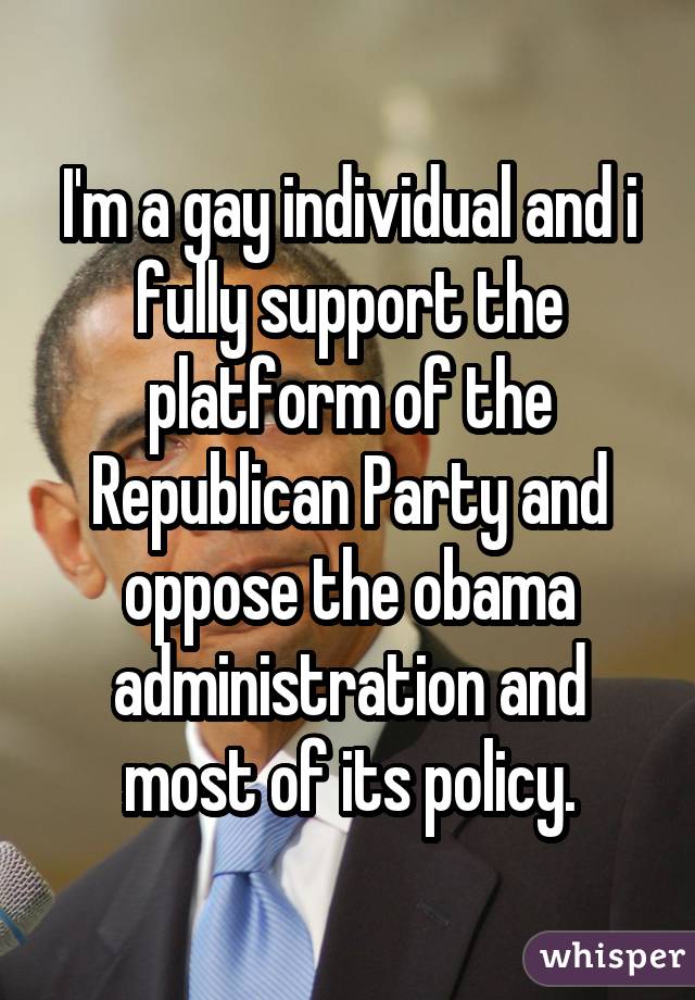I'm a gay individual and i fully support the platform of the Republican Party and oppose the obama administration and most of its policy.