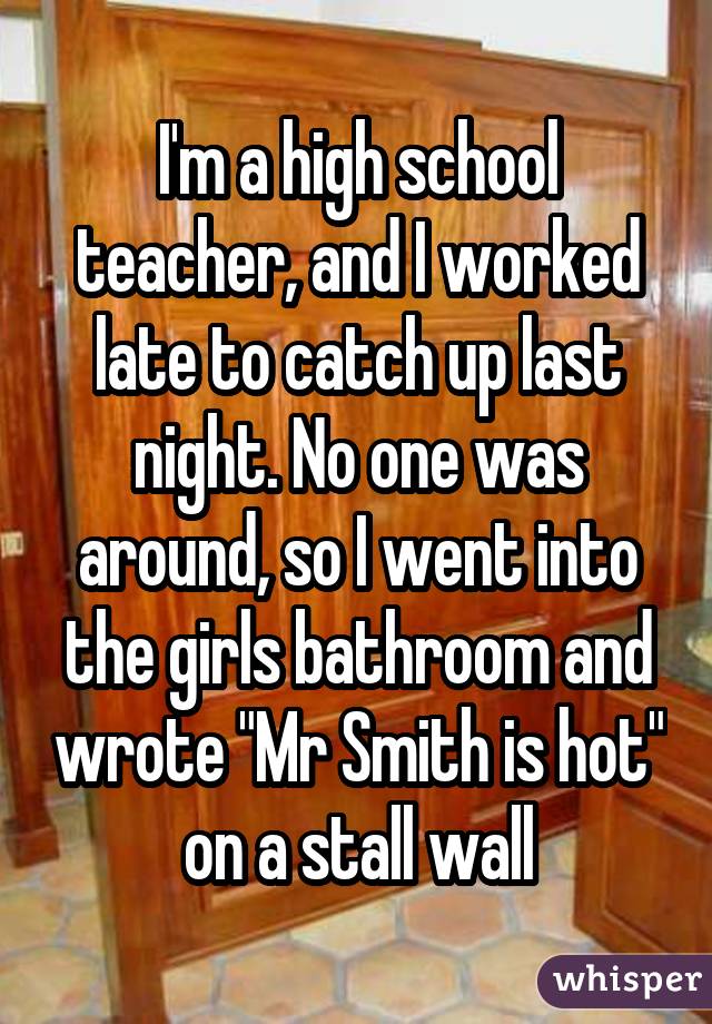 I'm a high school teacher, and I worked late to catch up last night. No one was around, so I went into the girls bathroom and wrote "Mr Smith is hot" on a stall wall