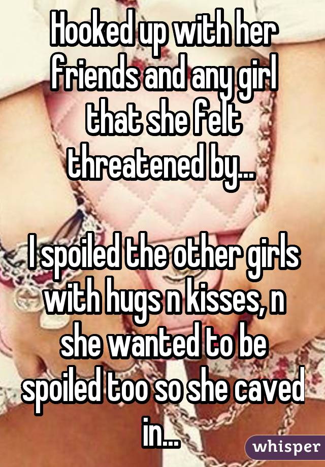 Hooked up with her friends and any girl that she felt threatened by...  I spoiled the other girls with hugs n kisses, n she wanted to be spoiled too so she caved in... 