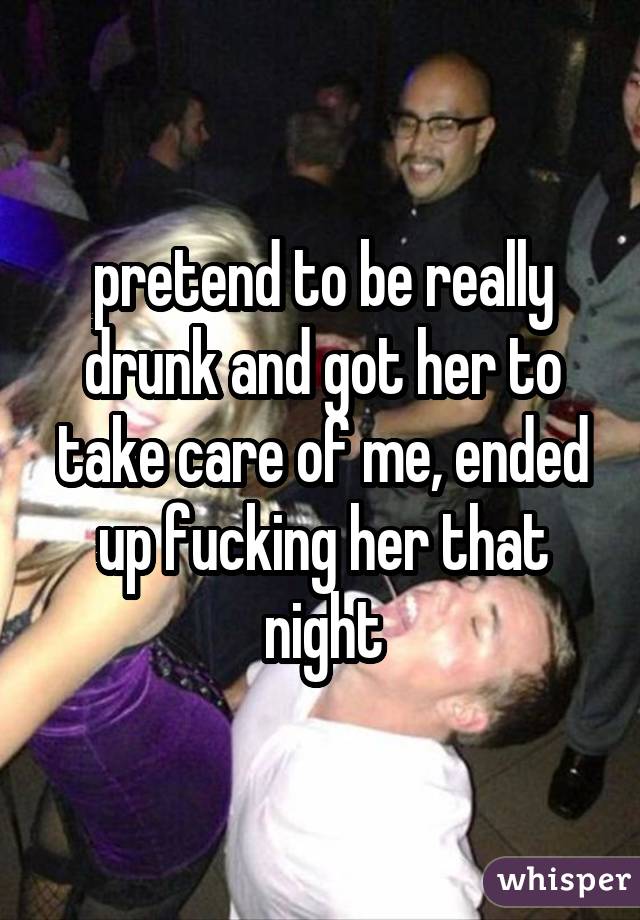 pretend to be really drunk and got her to take care of me, ended up fucking her that night