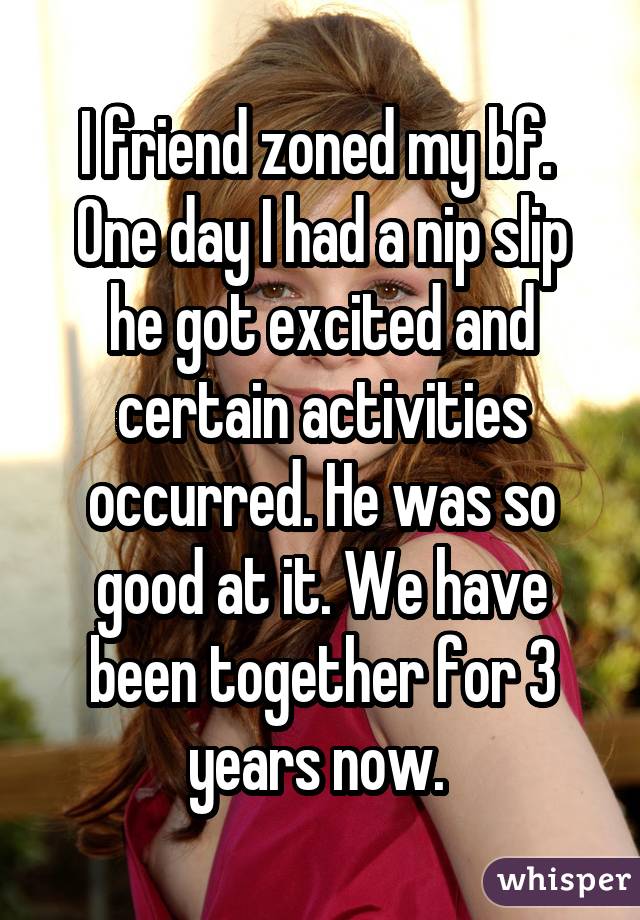 I friend zoned my bf.  One day I had a nip slip he got excited and certain activities occurred. He was so good at it. We have been together for 3 years now. 