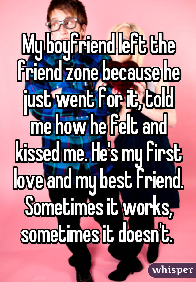My boyfriend left the friend zone because he just went for it, told me how he felt and kissed me. He's my first love and my best friend. Sometimes it works, sometimes it doesn't. 