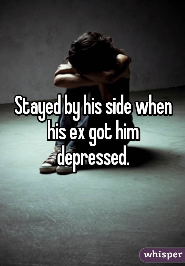 Stayed by his side when his ex got him depressed.