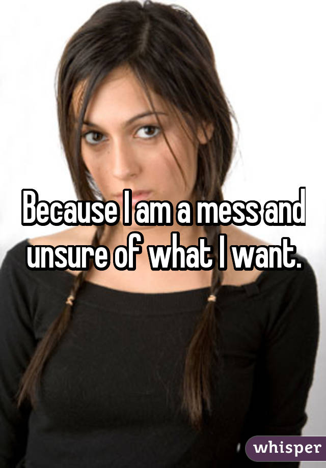 Because I am a mess and unsure of what I want.