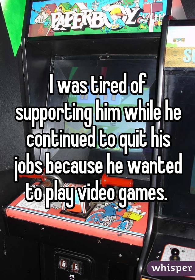 I was tired of supporting him while he continued to quit his jobs because he wanted to play video games. 