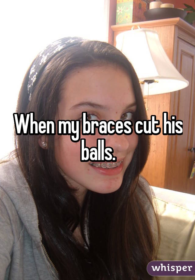 When my braces cut his balls.