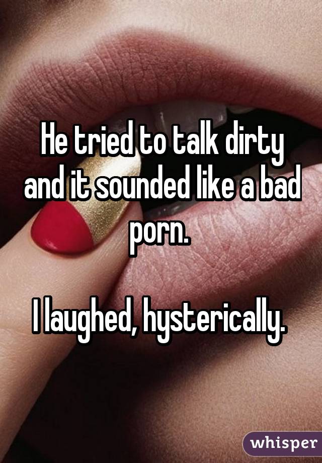 He tried to talk dirty and it sounded like a bad porn.  I laughed, hysterically. 
