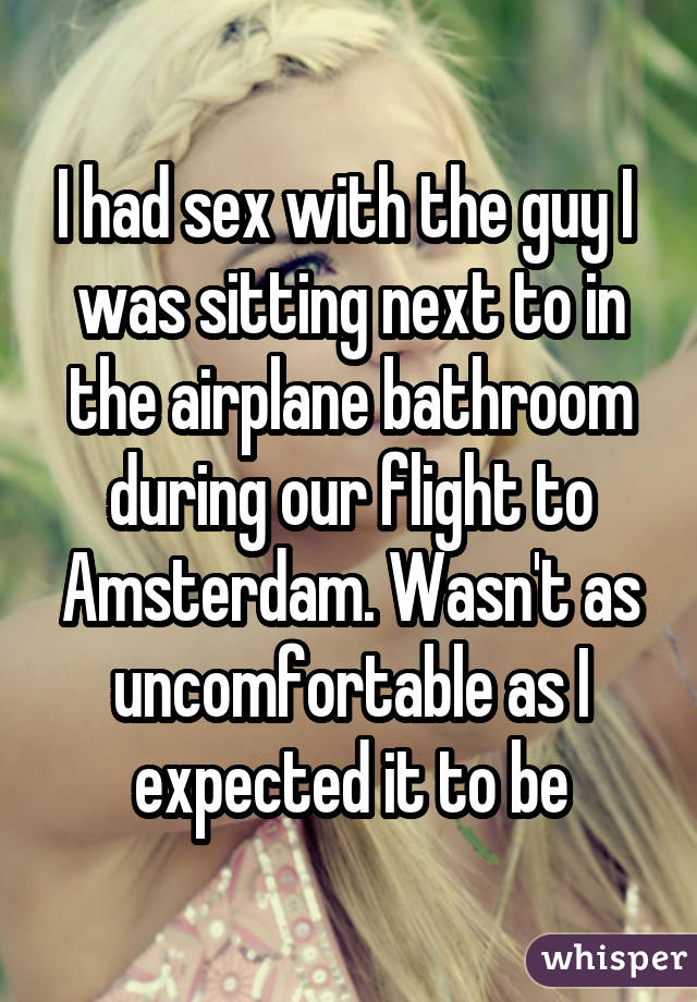 I had sex with the guy I was sitting next to in the airplane bathroom during our flight to Amsterdam. Wasn't as uncomfortable as I expected it to be