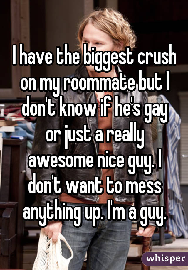 I have the biggest crush on my roommate but I don't know if he's gay or just a really awesome nice guy. I don't want to mess anything up. I'm a guy.