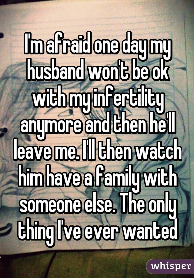 I'm afraid one day my husband won't be ok with my infertility anymore and then he'll leave me. I'll then watch him have a family with someone else. The only thing I've ever wanted