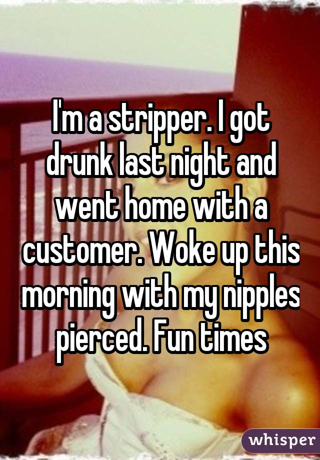 I'm a stripper. I got drunk last night and went home with a customer. Woke up this morning with my nipples pierced. Fun times