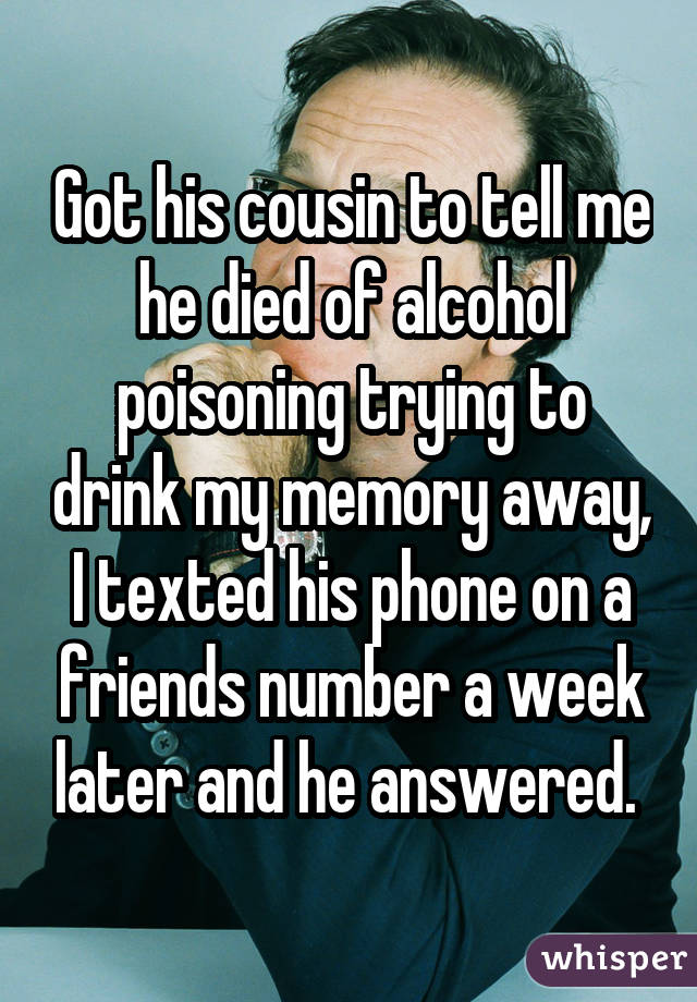 Got his cousin to tell me he died of alcohol poisoning trying to drink my memory away, I texted his phone on a friends number a week later and he answered. 