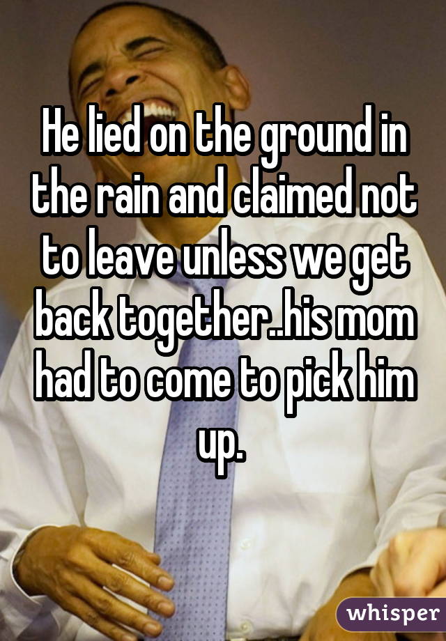 He lied on the ground in the rain and claimed not to leave unless we get back together..his mom had to come to pick him up.  