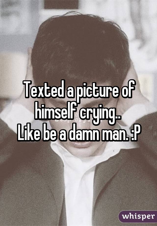 Texted a picture of himself crying..  Like be a damn man. :P