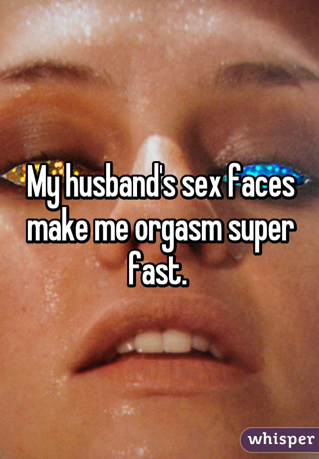 My husband's sex faces make me orgasm super fast. 