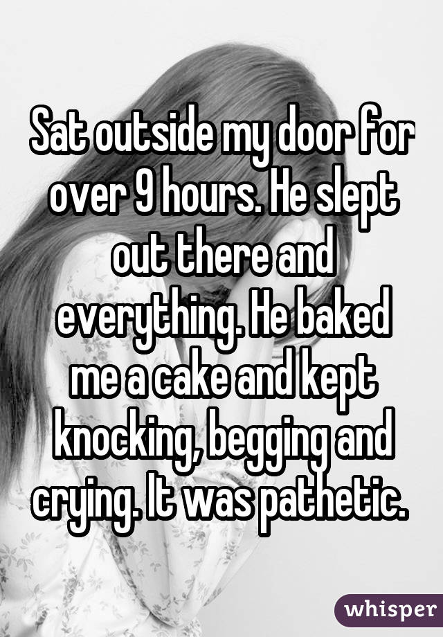 Sat outside my door for over 9 hours. He slept out there and everything. He baked me a cake and kept knocking, begging and crying. It was pathetic. 