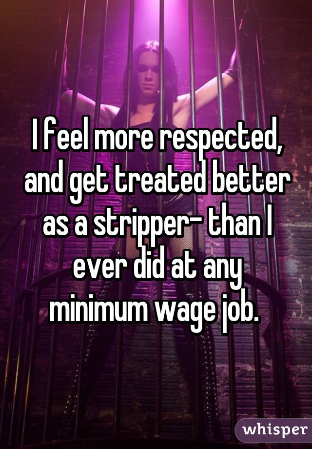 I feel more respected, and get treated better as a stripper- than I ever did at any minimum wage job. 