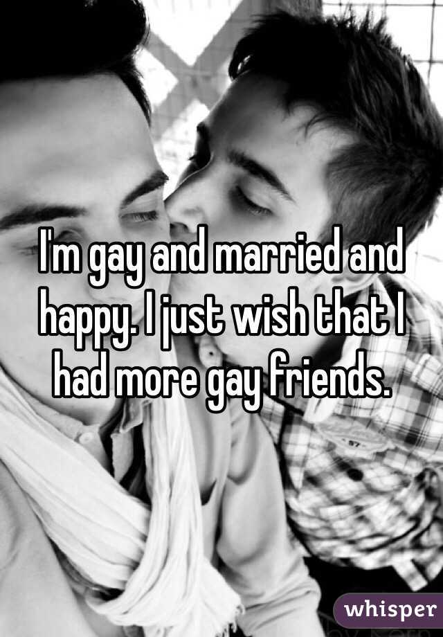 I'm gay and married and happy. I just wish that I had more gay friends.
