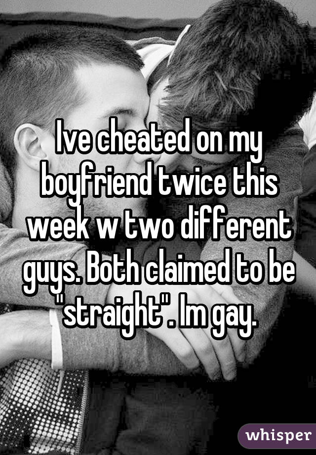 Ive cheated on my boyfriend twice this week w two different guys. Both claimed to be "straight". Im gay. 