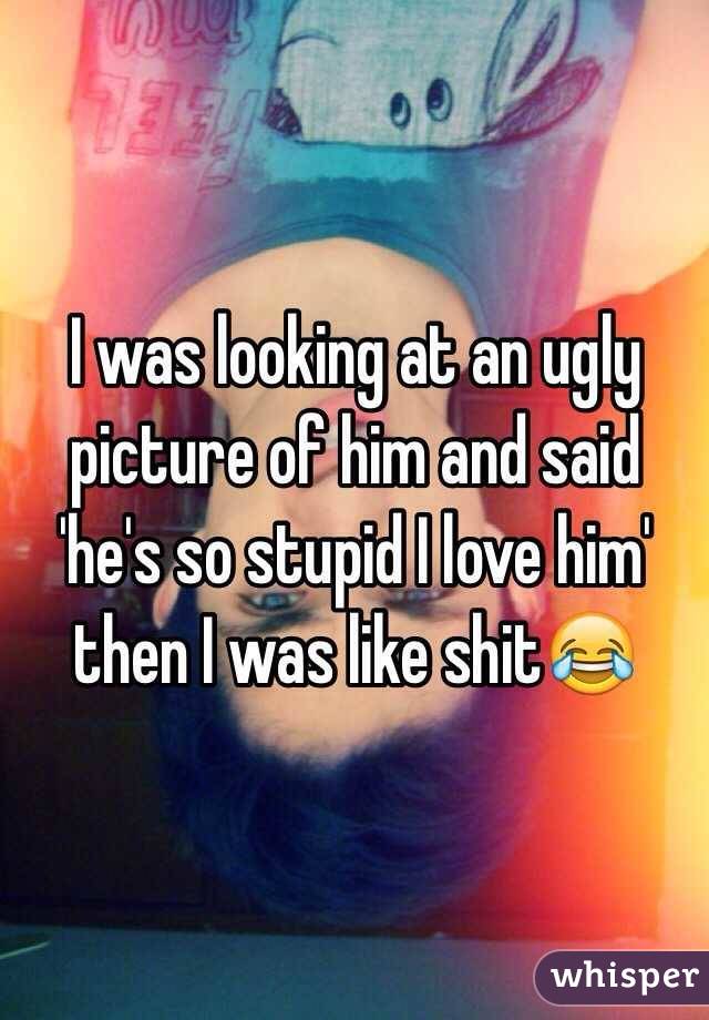 I was looking at an ugly picture of him and said 'he's so stupid I love him' then I was like shit😂