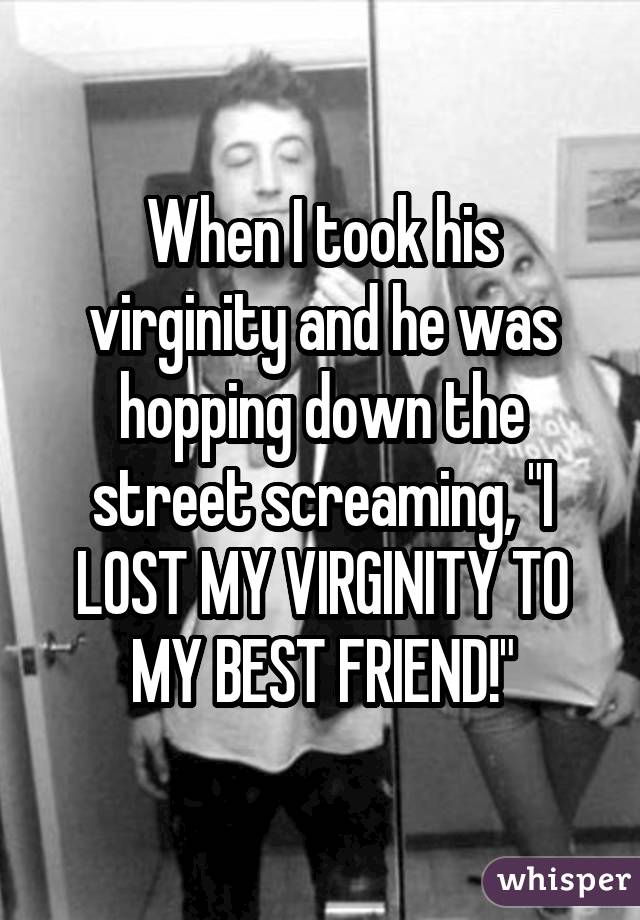 When I took his virginity and he was hopping down the street screaming, "I LOST MY VIRGINITY TO MY BEST FRIEND!"